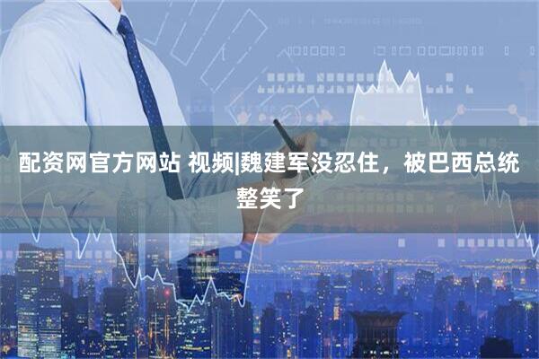 配资网官方网站 视频|魏建军没忍住，被巴西总统整笑了