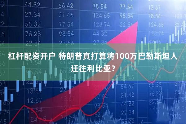 杠杆配资开户 特朗普真打算将100万巴勒斯坦人迁往利比亚？