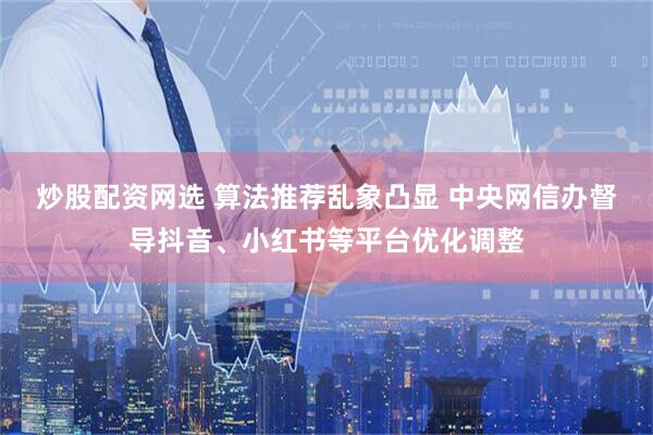 炒股配资网选 算法推荐乱象凸显 中央网信办督导抖音、小红书等平台优化调整
