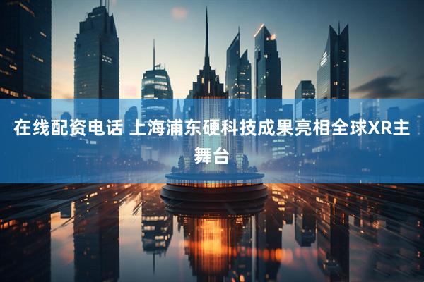 在线配资电话 上海浦东硬科技成果亮相全球XR主舞台