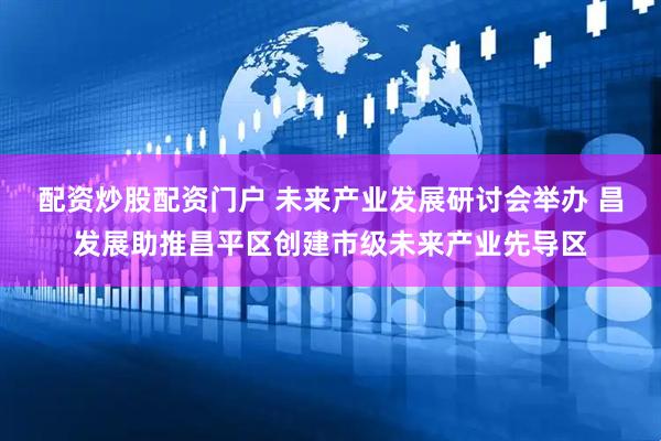配资炒股配资门户 未来产业发展研讨会举办 昌发展助推昌平区创建市级未来产业先导区