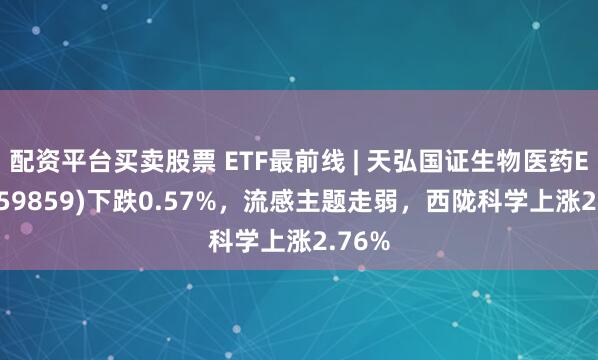配资平台买卖股票 ETF最前线 | 天弘国证生物医药ETF(159859)下跌0.57%，流感主题走弱，西陇科学上涨2.76%