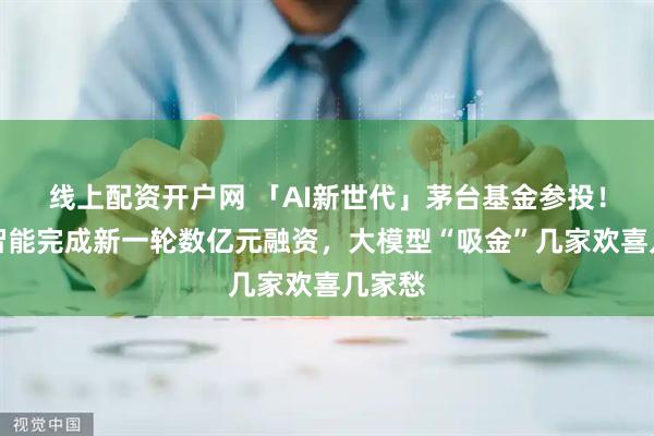 线上配资开户网 「AI新世代」茅台基金参投！面壁智能完成新一轮数亿元融资，大模型“吸金”几家欢喜几家愁