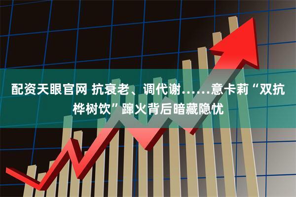 配资天眼官网 抗衰老、调代谢……意卡莉“双抗桦树饮”蹿火背后暗藏隐忧