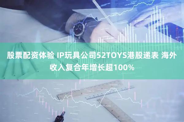 股票配资体验 IP玩具公司52TOYS港股递表 海外收入复合年增长超100%