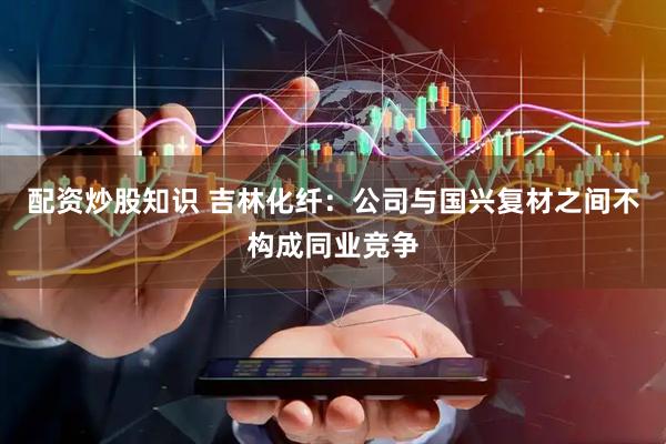 配资炒股知识 吉林化纤：公司与国兴复材之间不构成同业竞争