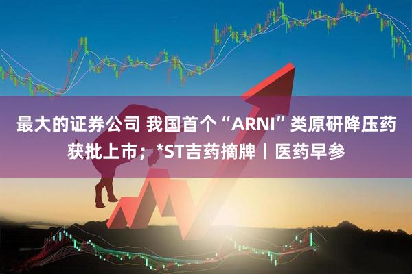 最大的证券公司 我国首个“ARNI”类原研降压药获批上市；*ST吉药摘牌丨医药早参