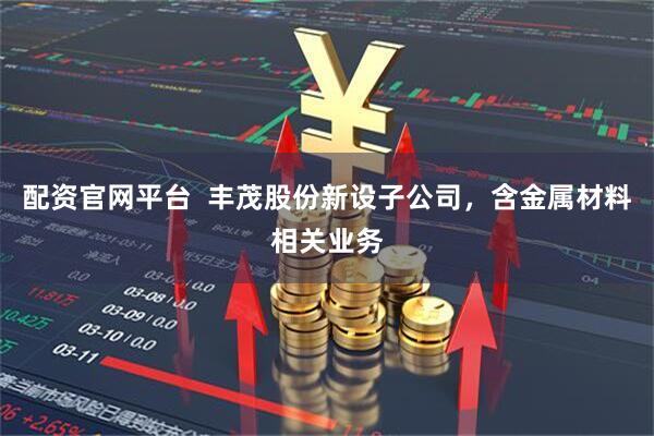 配资官网平台  丰茂股份新设子公司，含金属材料相关业务