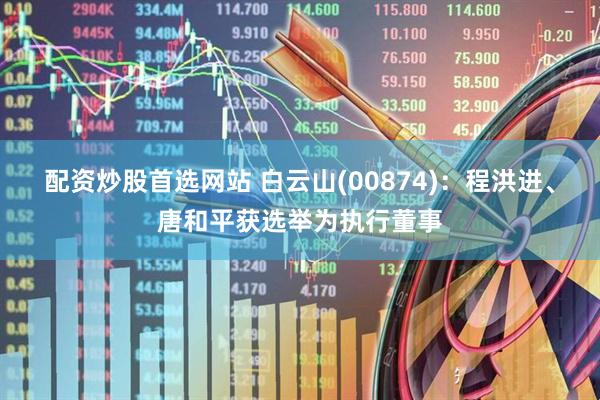 配资炒股首选网站 白云山(00874)：程洪进、唐和平获选举为执行董事