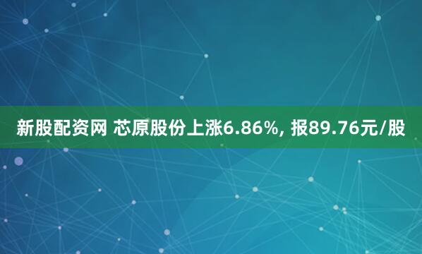 新股配资网 芯原股份上涨6.86%, 报89.76元/股