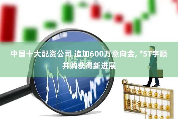 中国十大配资公司 追加600万意向金, *ST宇顺并购获得新进展
