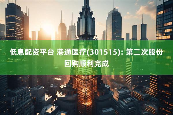 低息配资平台 港通医疗(301515): 第二次股份回购顺利完成