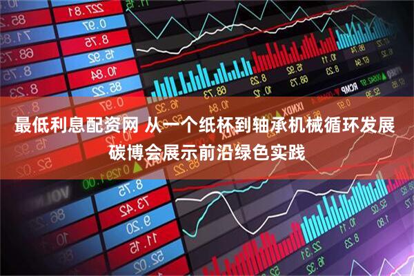 最低利息配资网 从一个纸杯到轴承机械循环发展 碳博会展示前沿绿色实践