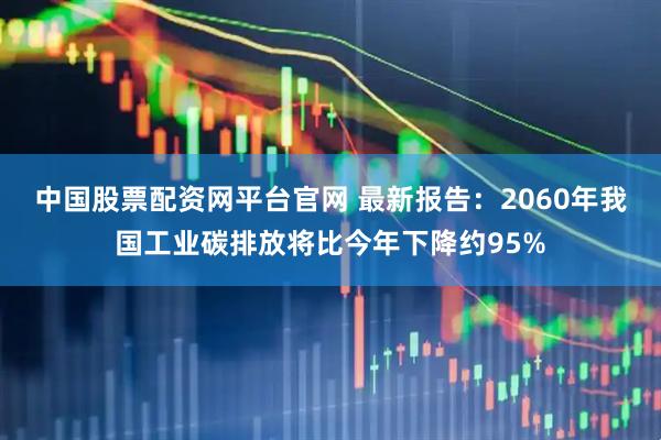 中国股票配资网平台官网 最新报告：2060年我国工业碳排放将比今年下降约95%