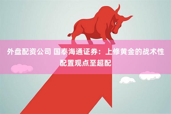 外盘配资公司 国泰海通证券：上修黄金的战术性配置观点至超配