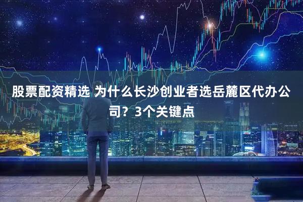 股票配资精选 为什么长沙创业者选岳麓区代办公司？3个关键点