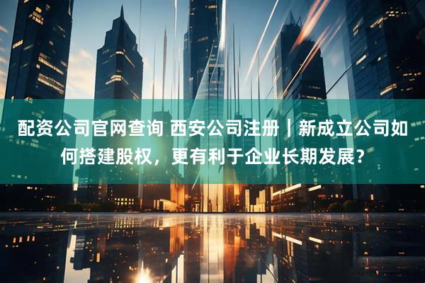 配资公司官网查询 西安公司注册｜新成立公司如何搭建股权，更有利于企业长期发展？