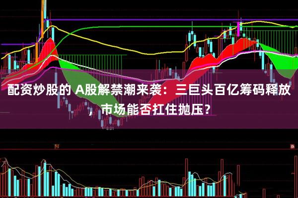 配资炒股的 A股解禁潮来袭：三巨头百亿筹码释放，市场能否扛住抛压？
