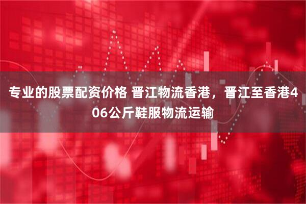 专业的股票配资价格 晋江物流香港，晋江至香港406公斤鞋服物流运输