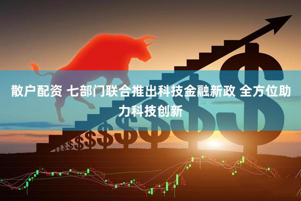散户配资 七部门联合推出科技金融新政 全方位助力科技创新