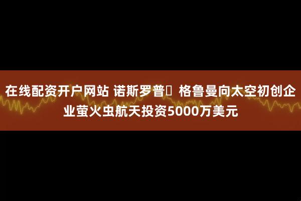 在线配资开户网站 诺斯罗普・格鲁曼向太空初创企业萤火虫航天投资5000万美元