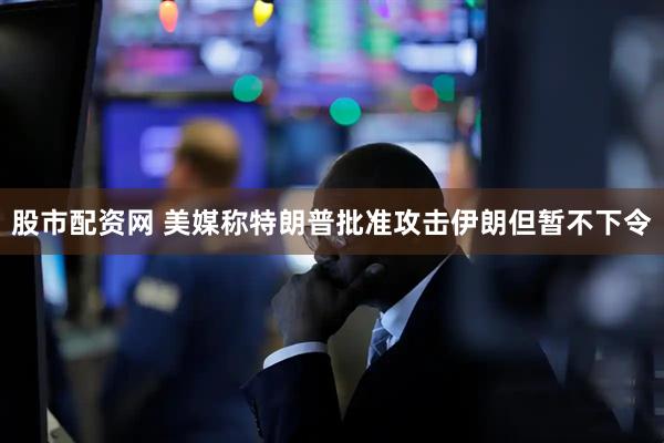 股市配资网 美媒称特朗普批准攻击伊朗但暂不下令