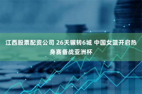 江西股票配资公司 26天辗转6城 中国女篮开启热身赛备战亚洲杯