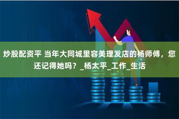 炒股配资平 当年大同城里容美理发店的杨师傅，您还记得她吗？_杨太平_工作_生活