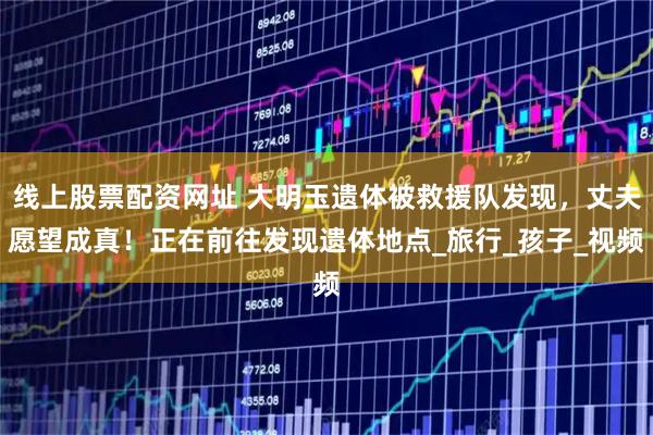 线上股票配资网址 大明玉遗体被救援队发现，丈夫愿望成真！正在前往发现遗体地点_旅行_孩子_视频