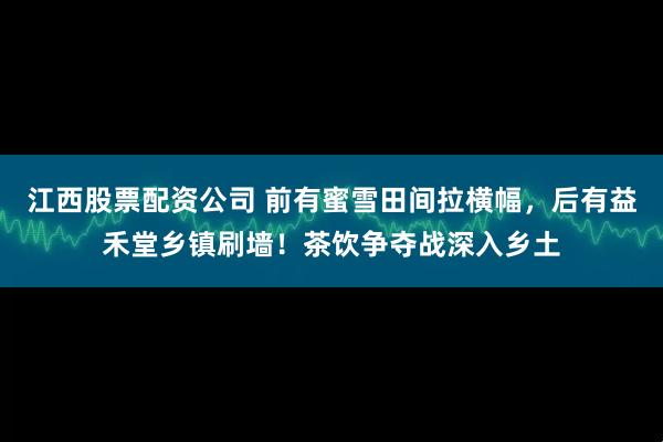 江西股票配资公司 前有蜜雪田间拉横幅，后有益禾堂乡镇刷墙！茶饮争夺战深入乡土
