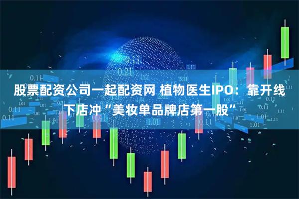 股票配资公司一起配资网 植物医生IPO：靠开线下店冲“美妆单品牌店第一股”