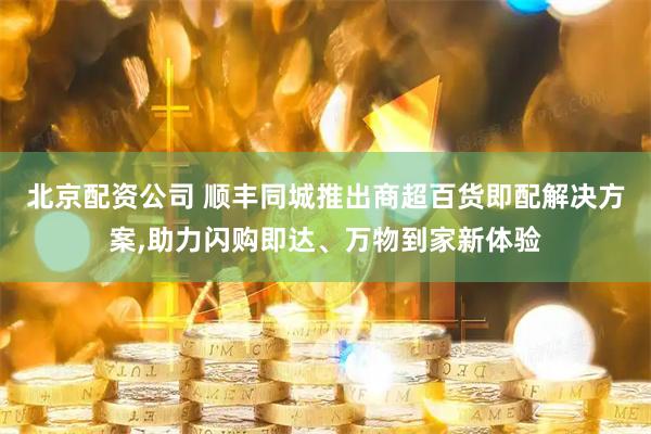 北京配资公司 顺丰同城推出商超百货即配解决方案,助力闪购即达、万物到家新体验