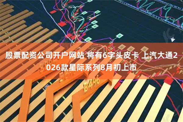 股票配资公司开户网站 将有6字头皮卡 上汽大通2026款星际系列8月初上市