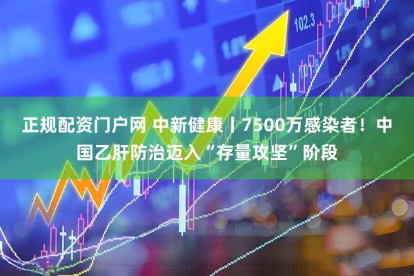 正规配资门户网 中新健康丨7500万感染者！中国乙肝防治迈入“存量攻坚”阶段