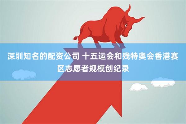 深圳知名的配资公司 十五运会和残特奥会香港赛区志愿者规模创纪录